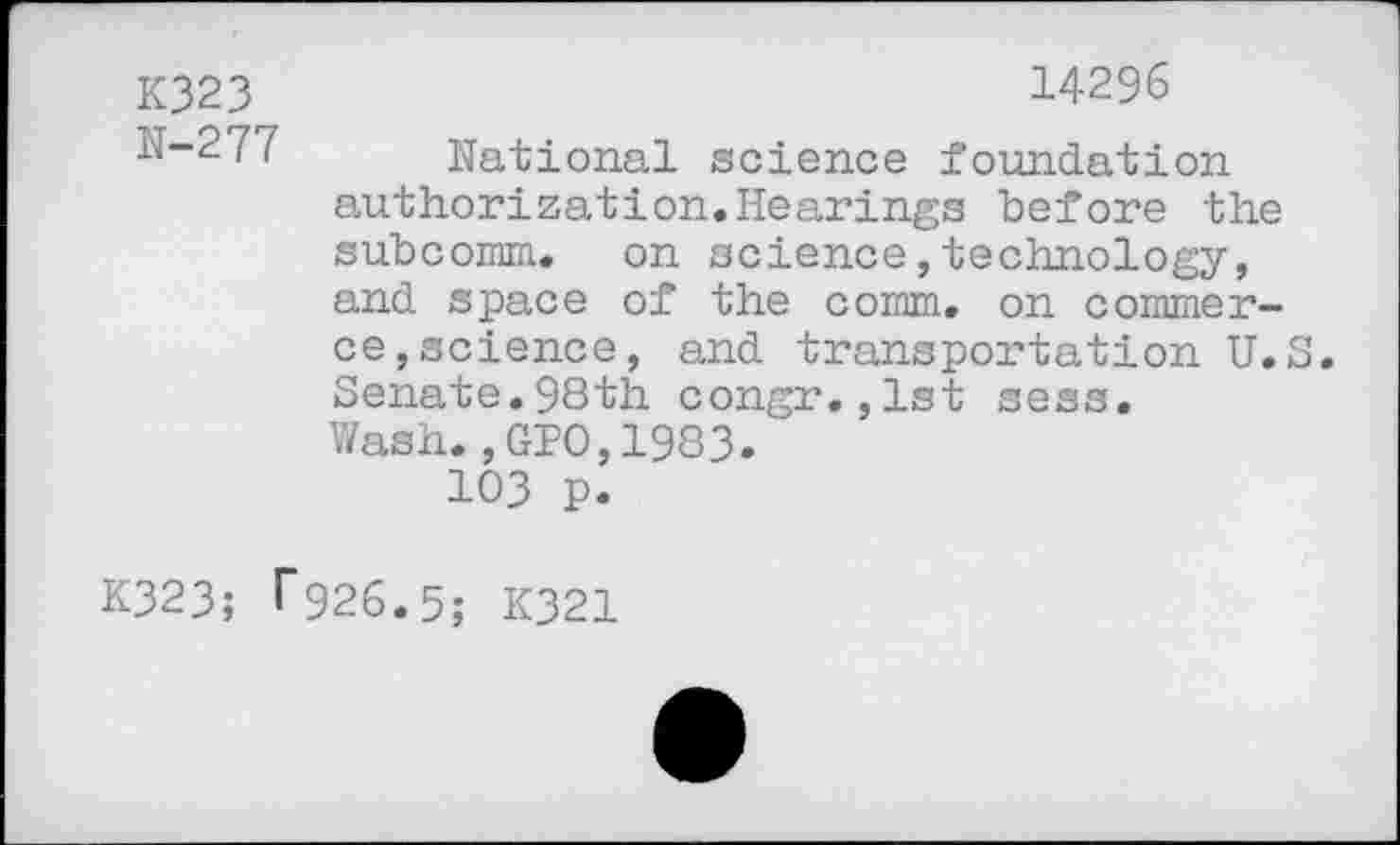 ﻿K323	14296
N-277	National science foundation authorization.Hearings before the subcomm. on science,technology, and space of the comm, on commerce, science, and transportation U.S Senate.98th. congr.,lst sess. Wash.,GPO,1983. 103 p.
K323; ^26.5; K321